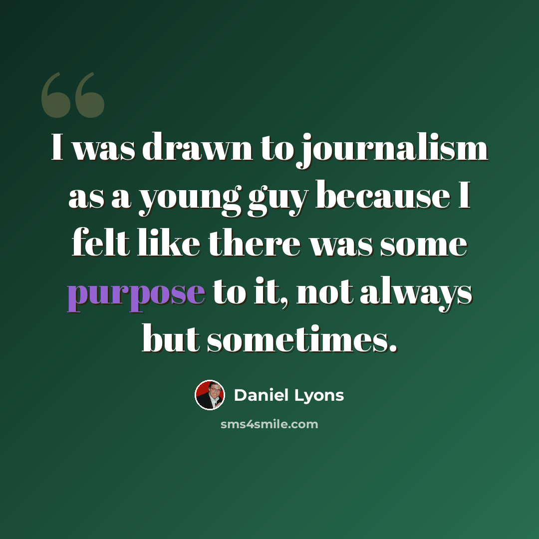 “I was drawn to journalism as a young guy because I felt like there was some purpose to it, not always but sometimes.” quote by Daniel Lyons
