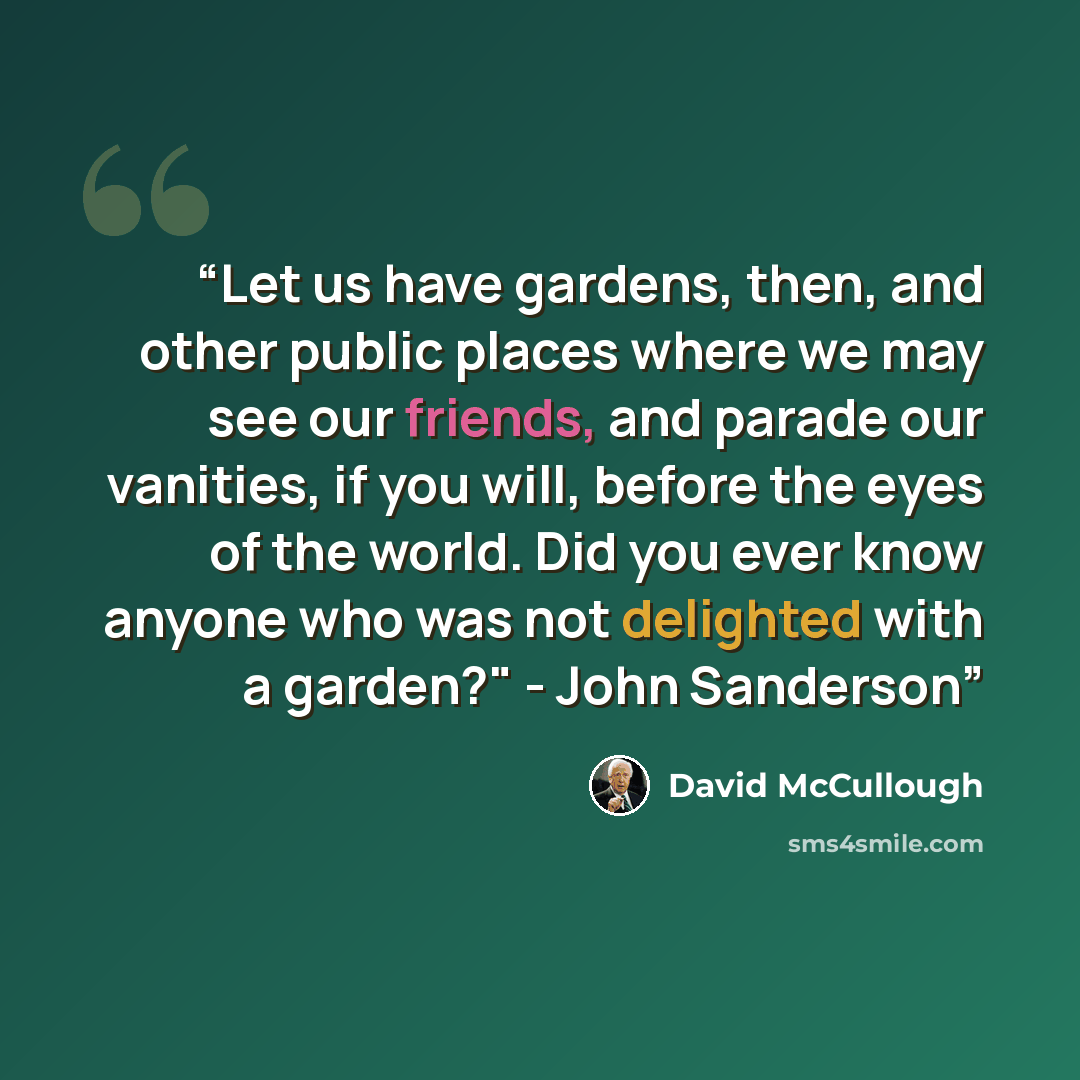 “Let us have gardens, then, and other public places where we may see our friends, and parade our vanities, if you will, before the eyes of the world. Did you ever know anyone who was not delighted with a garden?" - John Sanderson” quote by David McCullough