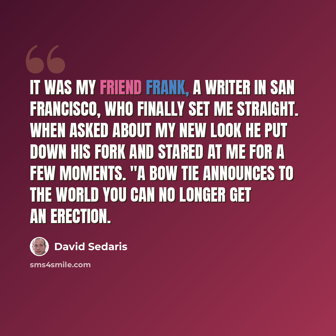 “It was my friend Frank, a writer in San Francisco, who finally set me straight. When asked about my new look he put down his fork and stared at me for a few moments. "A bow tie announces to the world you can no longer get an erection.” quote by David Sedaris