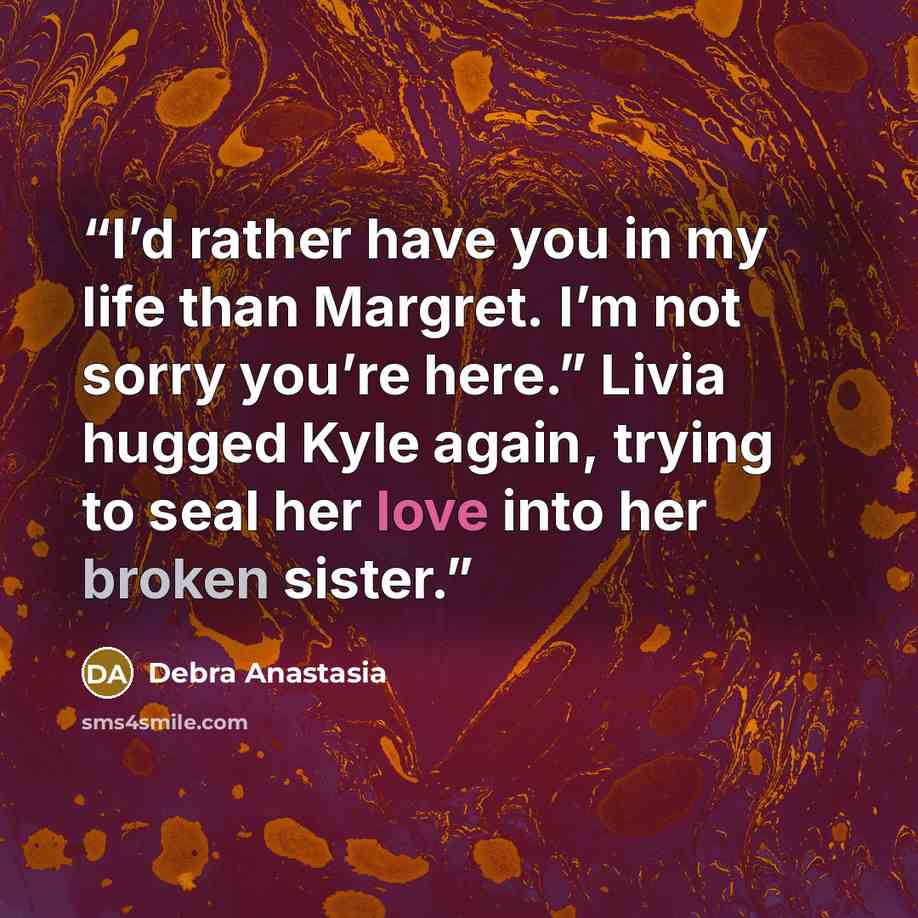 “I’d rather have you in my life than Margret. I’m not sorry you’re here.” Livia hugged Kyle again, trying to seal her love into her broken sister.” quote by Debra Anastasia