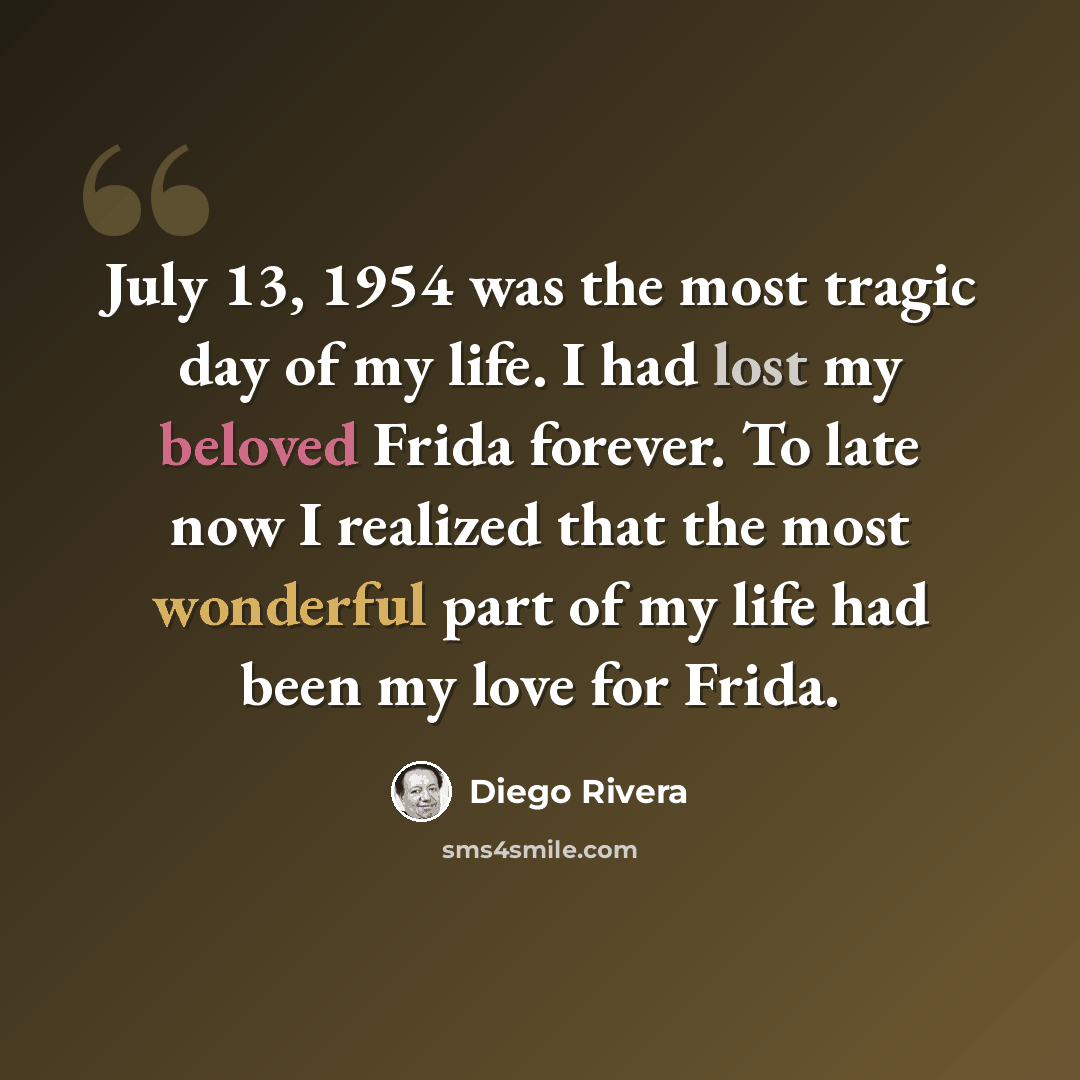 “July 13, 1954 was the most tragic day of my life. I had lost my beloved Frida forever. To late now I realized that the most wonderful part of my life had been my love for Frida.” quote by Diego Rivera