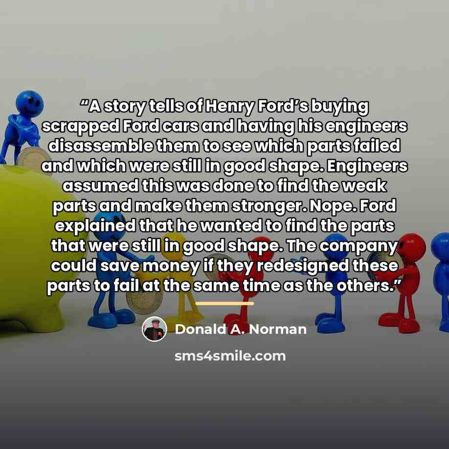 “A story tells of Henry Ford’s buying scrapped Ford cars and having his engineers disassemble them to see which parts failed and which were still in good shape. Engineers assumed this was done to find the weak parts and make them stronger. Nope. Ford explained that he wanted to find the parts that…” quote by Donald A. Norman