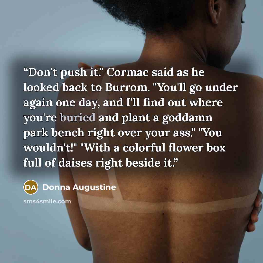 “Don't push it." Cormac said as he looked back to Burrom. "You'll go under again one day, and I'll find out where you're buried and plant a goddamn park bench right over your ass." "You wouldn't!" "With a colorful flower box full of daises right beside it.” quote by Donna Augustine