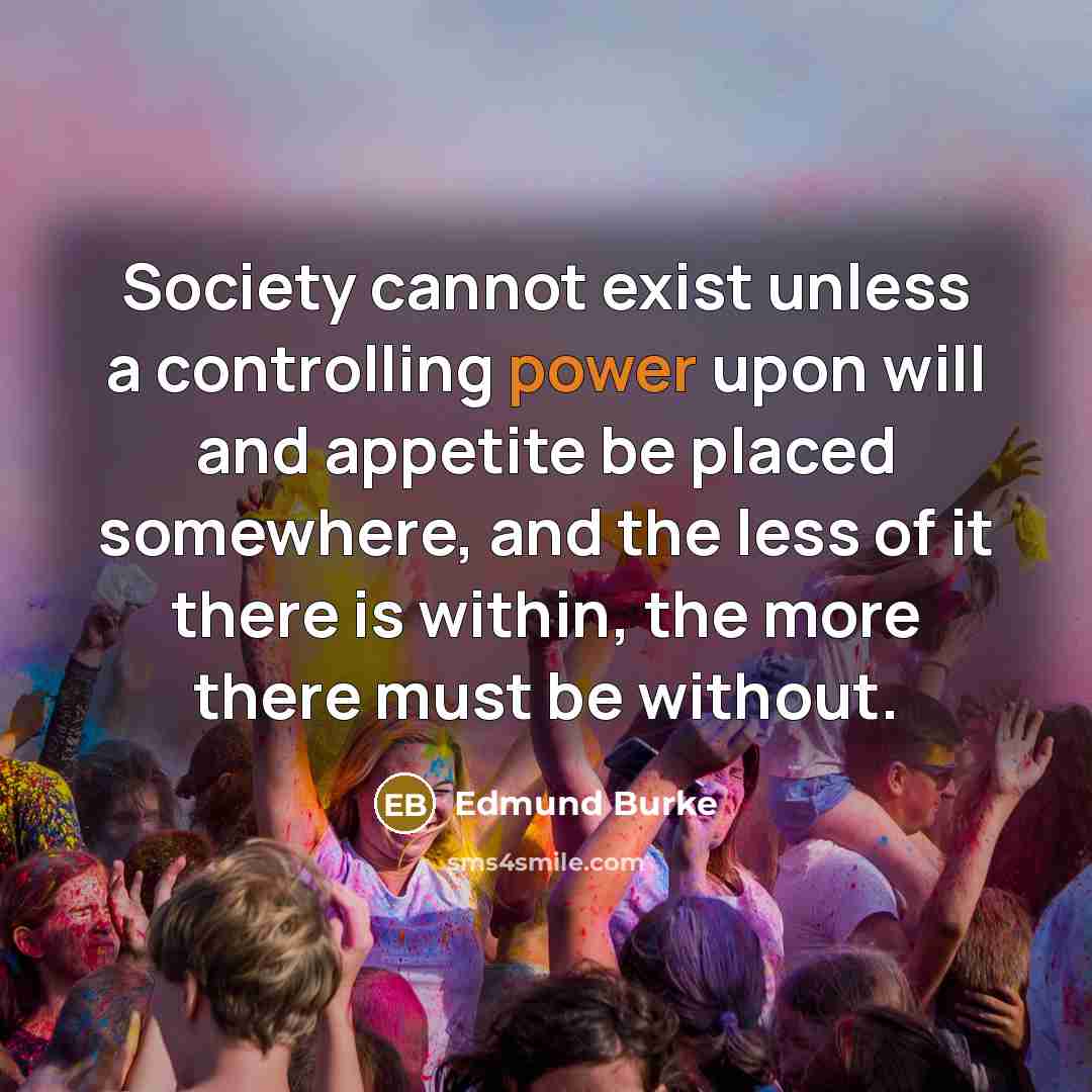 “Society cannot exist unless a controlling power upon will and appetite be placed somewhere, and the less of it there is within, the more there must be without.” quote by Edmund Burke