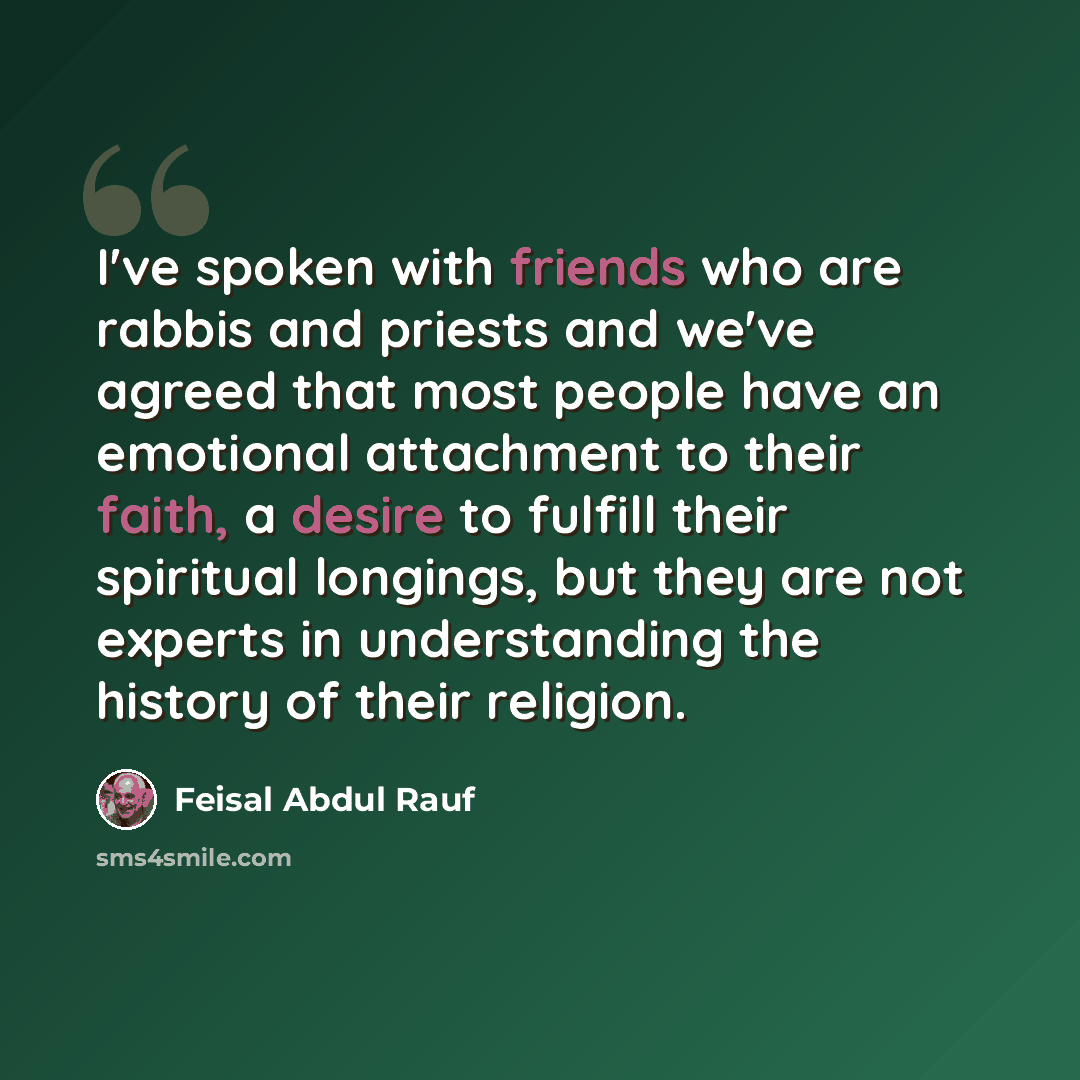 “I've spoken with friends who are rabbis and priests and we've agreed that most people have an emotional attachment to their faith, a desire to fulfill their spiritual longings, but they are not experts in understanding the history of their religion.” quote by Feisal Abdul Rauf