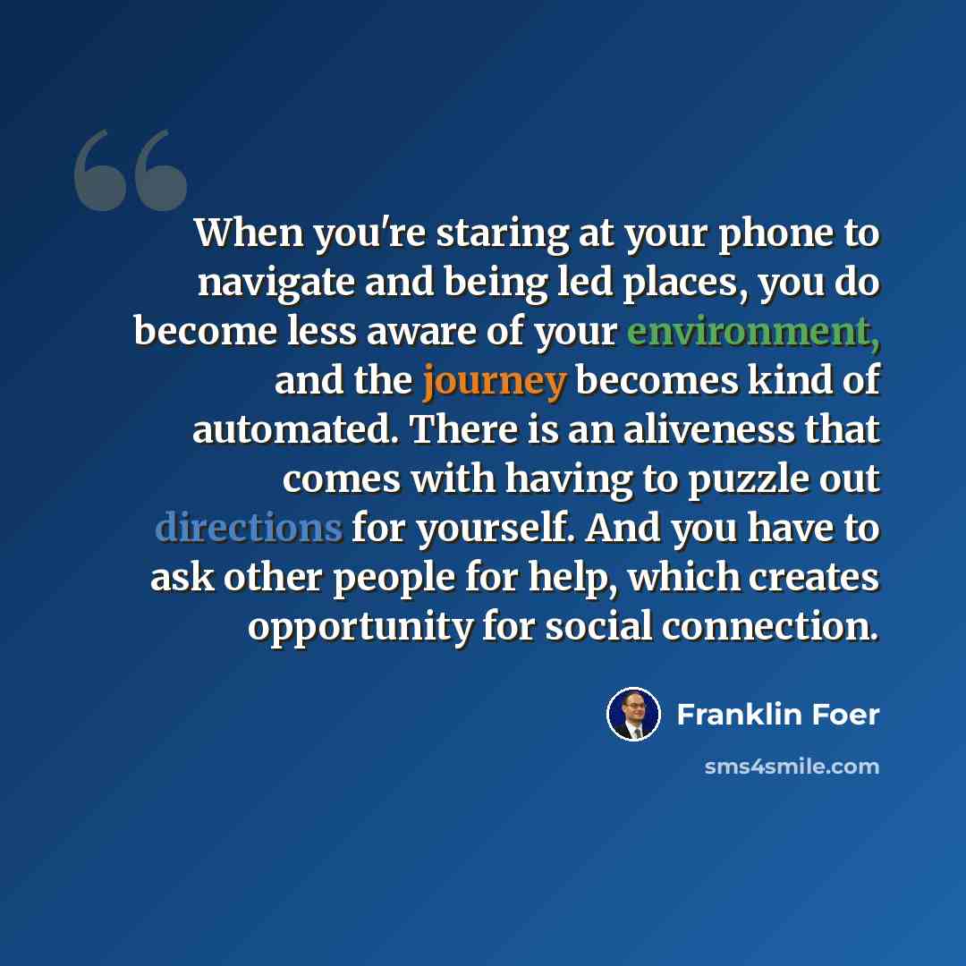 “When you're staring at your phone to navigate and being led places, you do become less aware of your environment, and the journey becomes kind of automated. There is an aliveness that comes with having to puzzle out directions for yourself. And you have to ask other people for help, which creates…” quote by Franklin Foer