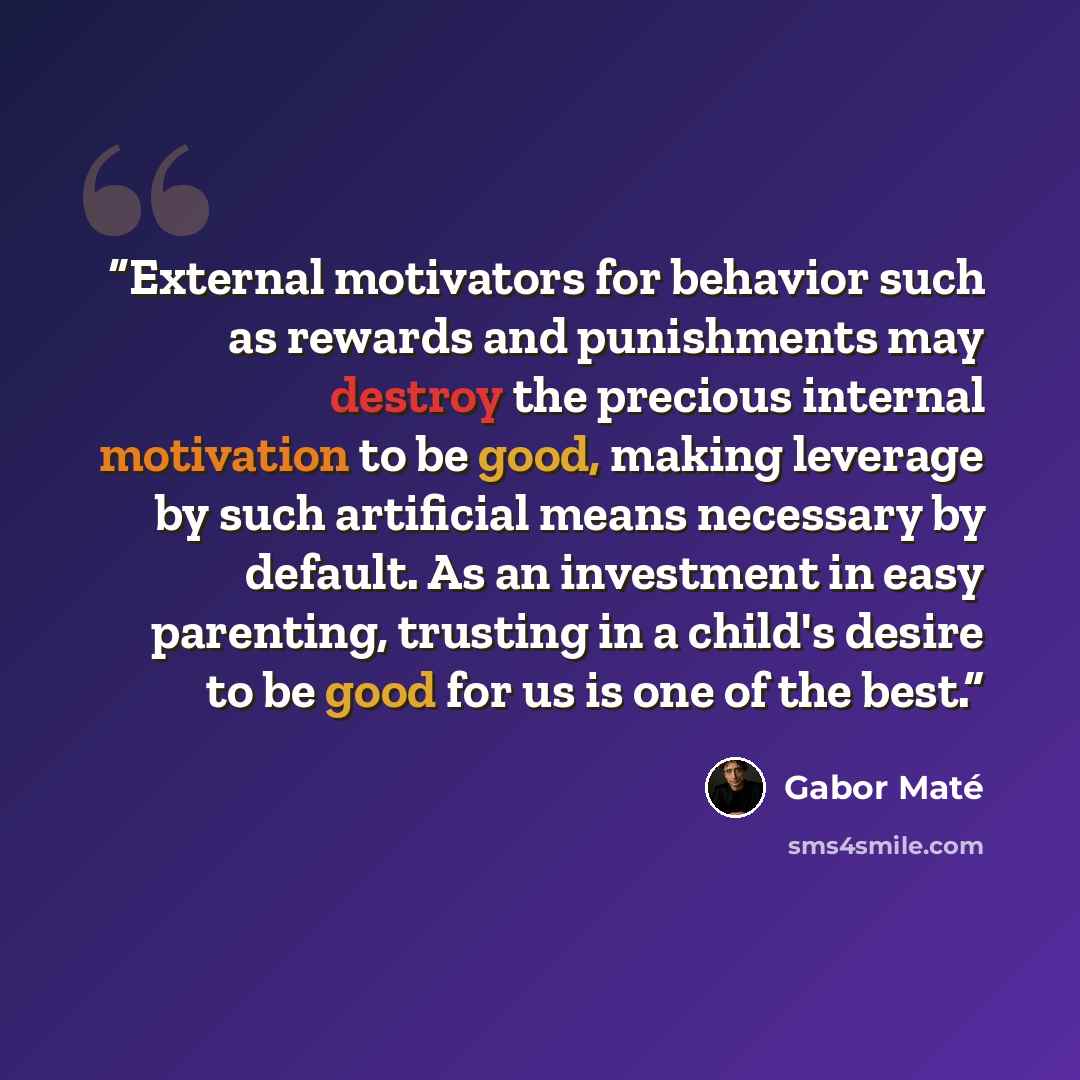 “External motivators for behavior such as rewards and punishments may destroy the precious internal motivation to be good, making leverage by such artificial means necessary by default. As an investment in easy parenting, trusting in a child's desire to be good for us is one of the best.” quote by Gabor Maté