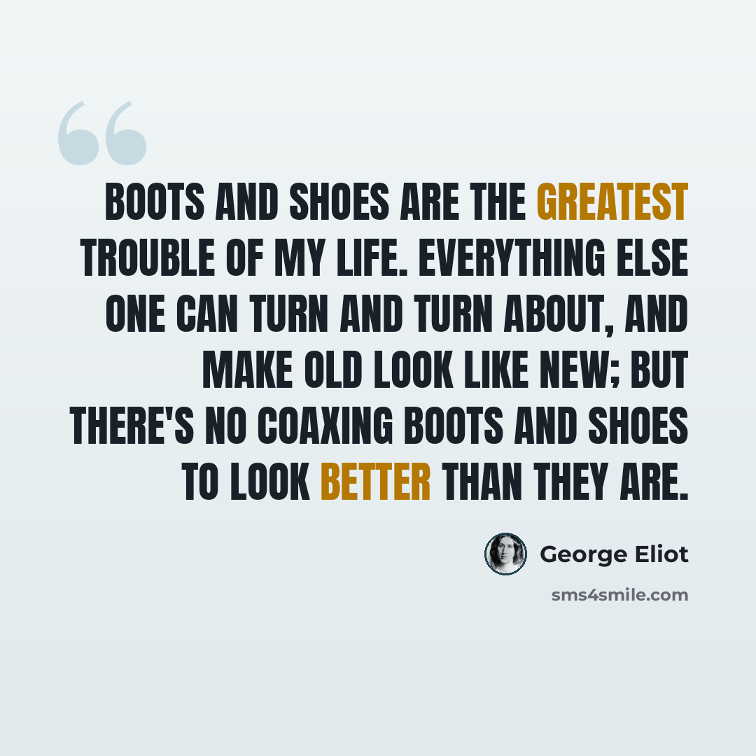“Boots and shoes are the greatest trouble of my life. Everything else one can turn and turn about, and make old look like new; but there's no coaxing boots and shoes to look better than they are.” quote by George Eliot
