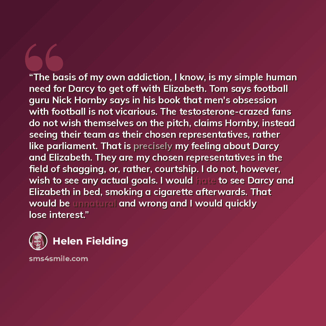 “The basis of my own addiction, I know, is my simple human need for Darcy to get off with Elizabeth. Tom says football guru Nick Hornby says in his book that men's obsession with football is not vicarious. The testosterone-crazed fans do not wish themselves on the pitch, claims Hornby, instead…” quote by Helen Fielding