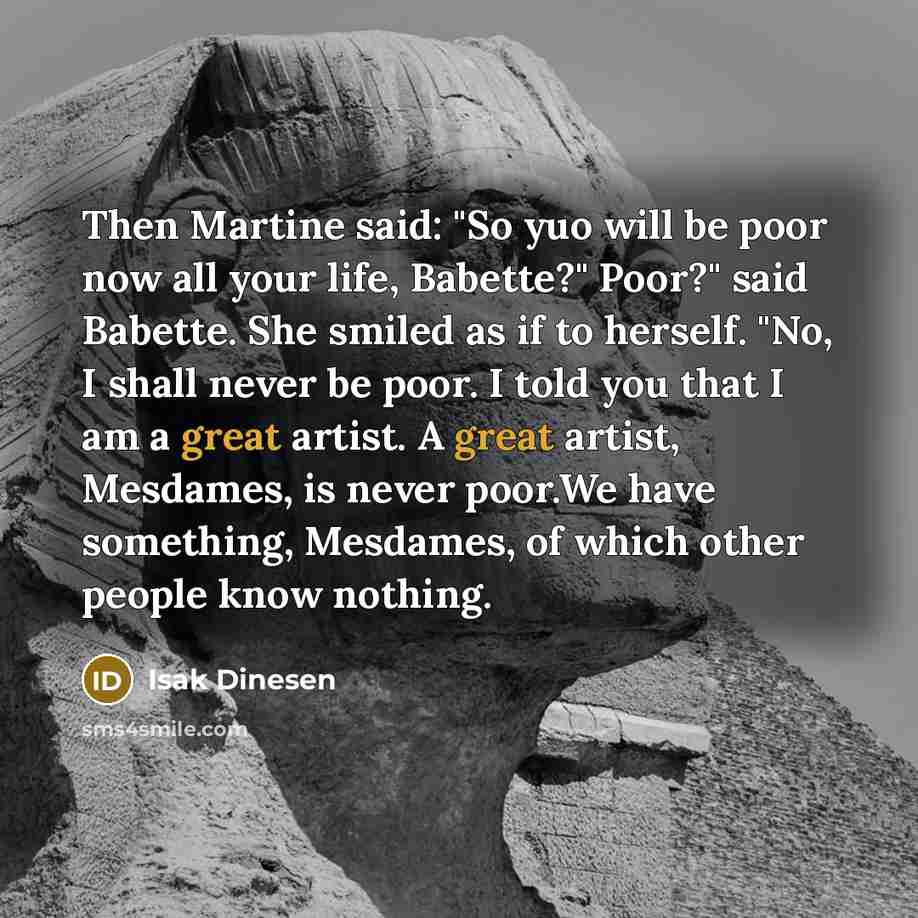 “Then Martine said: "So yuo will be poor now all your life, Babette?" Poor?" said Babette. She smiled as if to herself. "No, I shall never be poor. I told you that I am a great artist. A great artist, Mesdames, is never poor.We have something, Mesdames, of which other people know nothing.” quote by Isak Dinesen