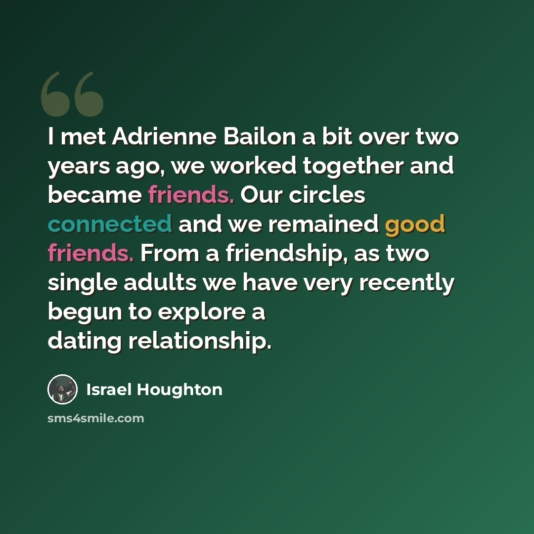 “I met Adrienne Bailon a bit over two years ago, we worked together and became friends. Our circles connected and we remained good friends. From a friendship, as two single adults we have very recently begun to explore a dating relationship.” quote by Israel Houghton