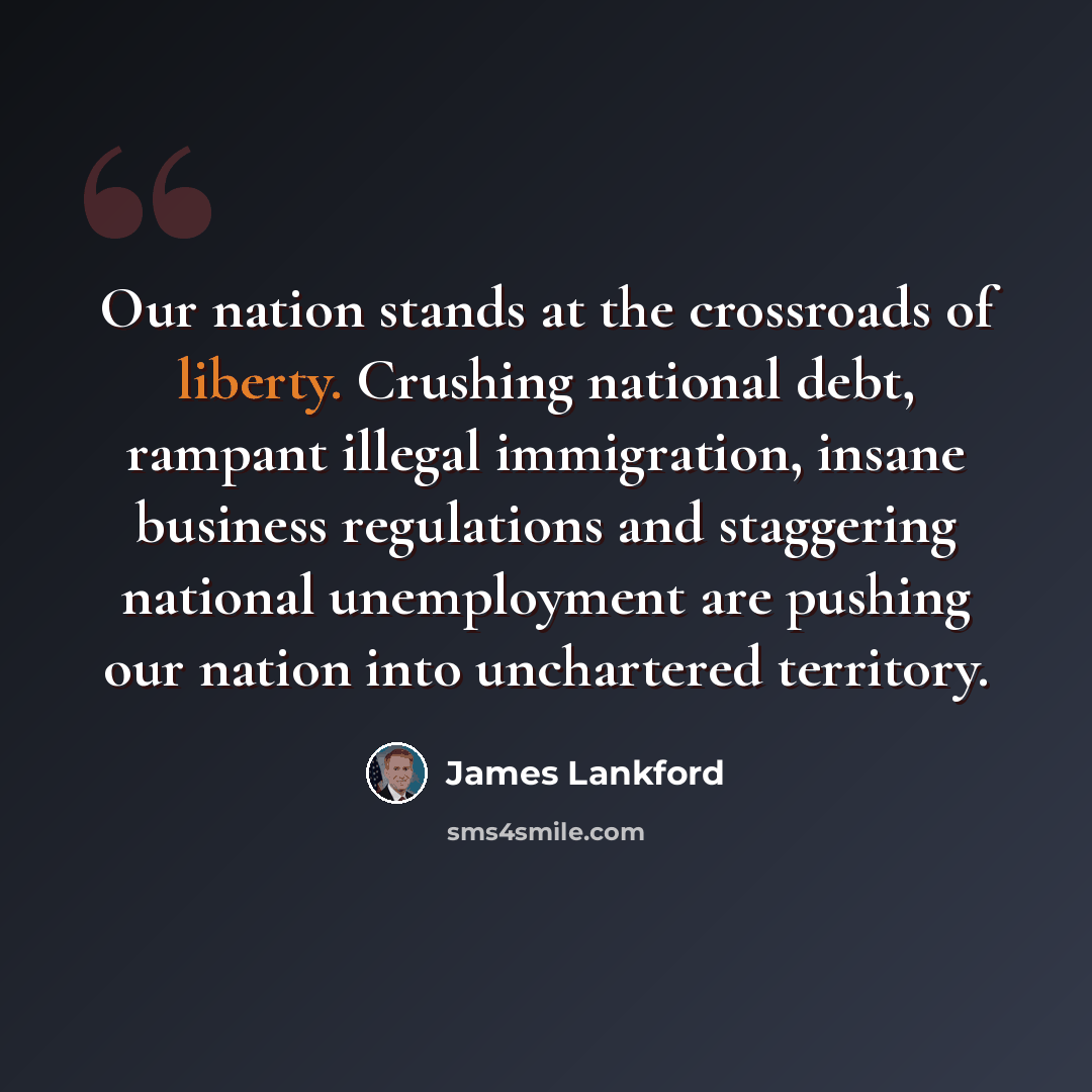 “Our nation stands at the crossroads of liberty. Crushing national debt, rampant illegal immigration, insane business regulations and staggering national unemployment are pushing our nation into unchartered territory.” quote by James Lankford