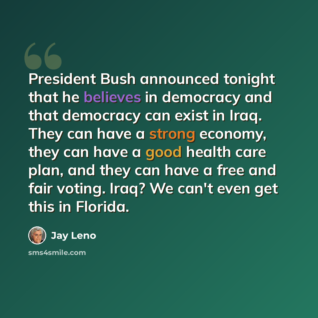 “President Bush announced tonight that he believes in democracy and that democracy can exist in Iraq. They can have a strong economy, they can have a good health care plan, and they can have a free and fair voting. Iraq? We can't even get this in Florida.” quote by Jay Leno