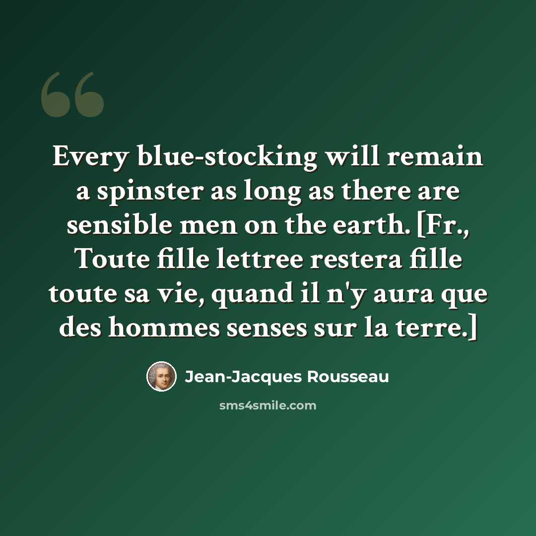 “Every blue-stocking will remain a spinster as long as there are sensible men on the earth. [Fr., Toute fille lettree restera fille toute sa vie, quand il n'y aura que des hommes senses sur la terre.]” quote by Jean-Jacques Rousseau