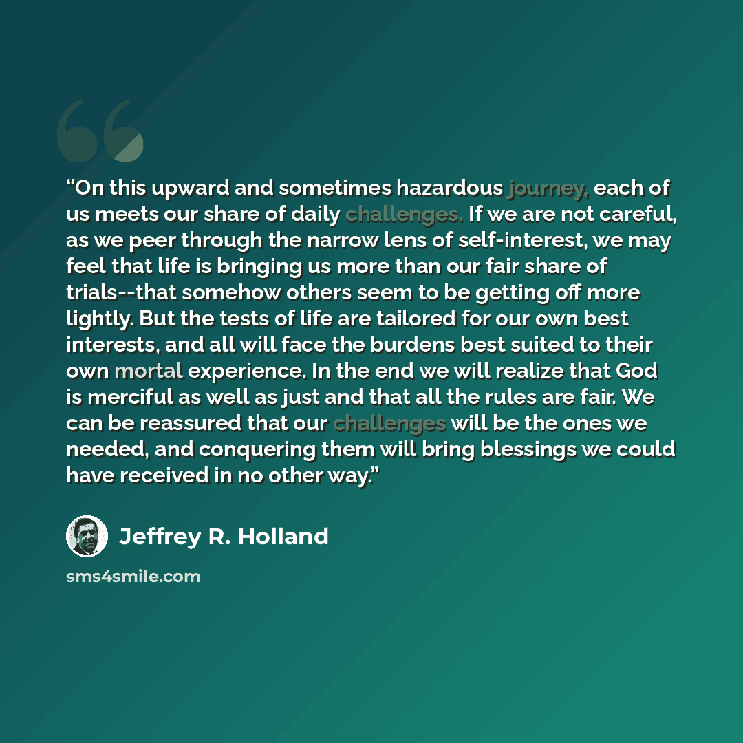 “On this upward and sometimes hazardous journey, each of us meets our share of daily challenges. If we are not careful, as we peer through the narrow lens of self-interest, we may feel that life is bringing us more than our fair share of trials--that somehow others seem to be getting off more…” quote by Jeffrey R. Holland