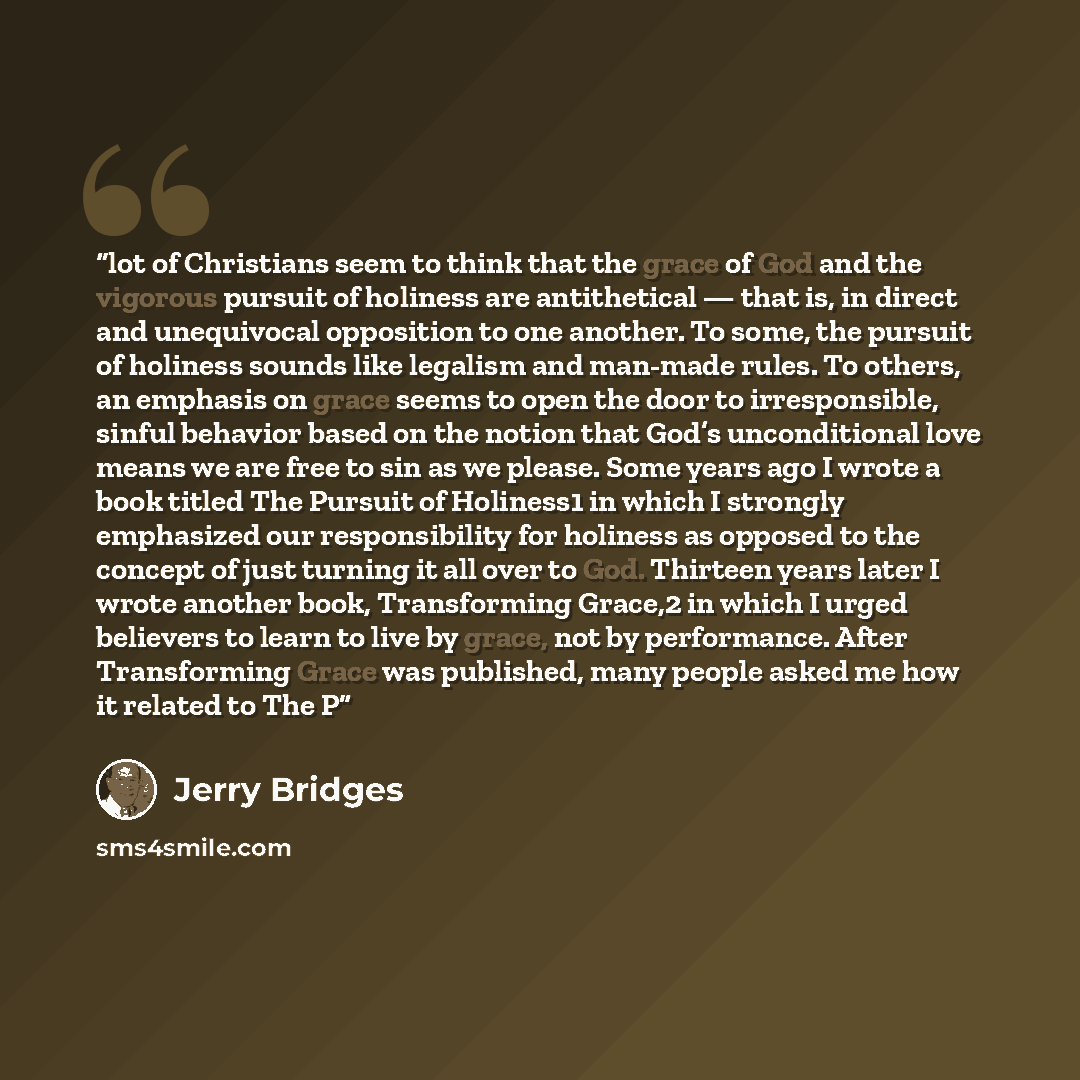 “lot of Christians seem to think that the grace of God and the vigorous pursuit of holiness are antithetical — that is, in direct and unequivocal opposition to one another. To some, the pursuit of holiness sounds like legalism and man-made rules. To others, an emphasis on grace seems to open the…” quote by Jerry Bridges