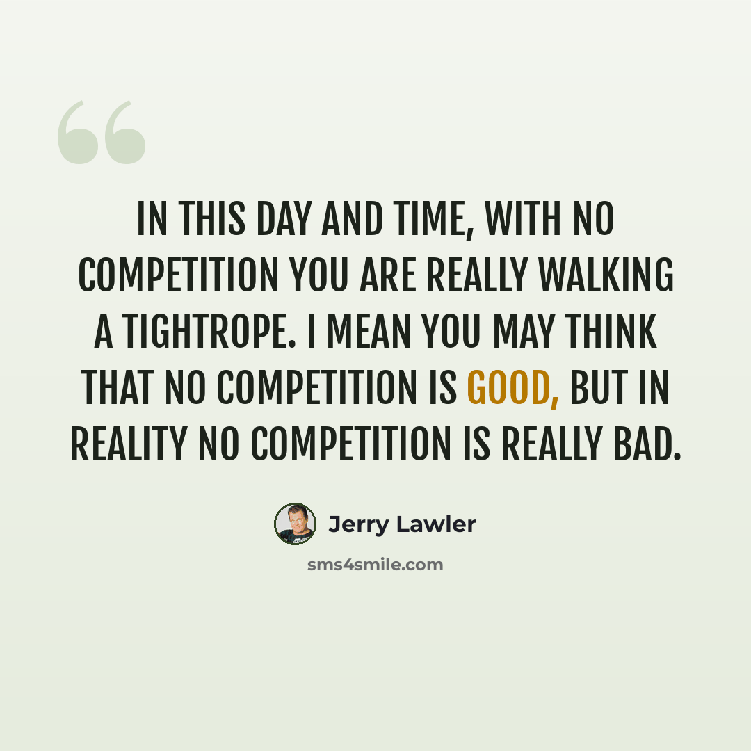 “In this day and time, with no competition you are really walking a tightrope. I mean you may think that no competition is good, but in reality no competition is really bad.” quote by Jerry Lawler