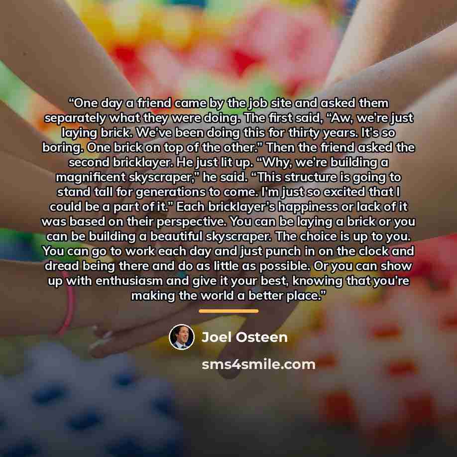 “One day a friend came by the job site and asked them separately what they were doing. The first said, “Aw, we’re just laying brick. We’ve been doing this for thirty years. It’s so boring. One brick on top of the other.” Then the friend asked the second bricklayer. He just lit up. “Why, we’re…” quote by Joel Osteen