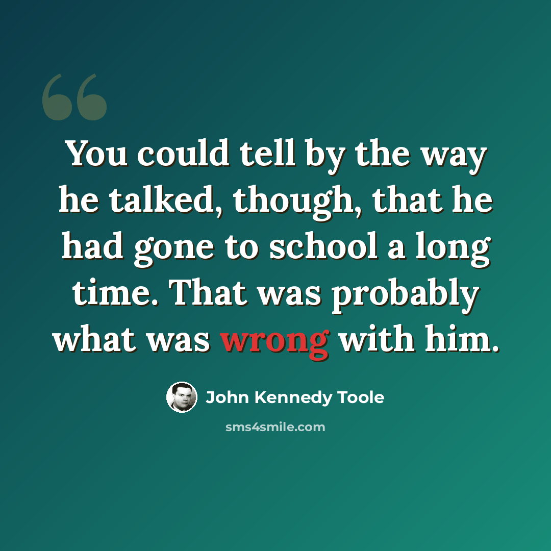 “You could tell by the way he talked, though, that he had gone to school a long time. That was probably what was wrong with him.” quote by John Kennedy Toole