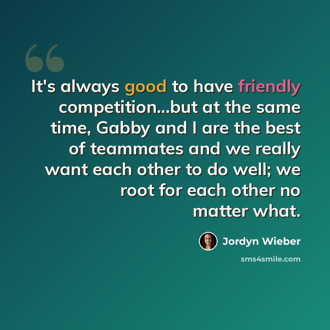 “It's always good to have friendly competition...but at the same time, Gabby and I are the best of teammates and we really want each other to do well; we root for each other no matter what.” quote by Jordyn Wieber