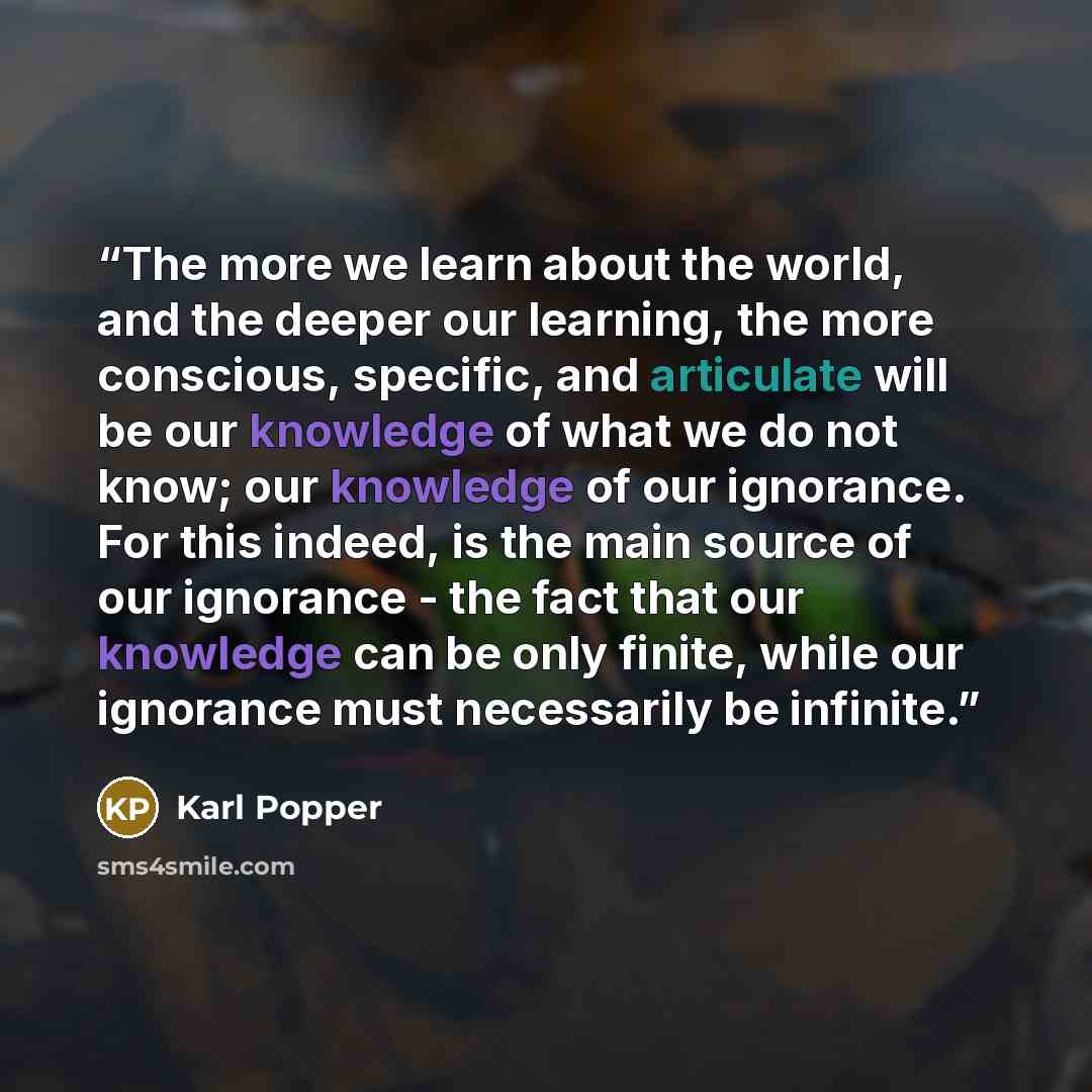 “The more we learn about the world, and the deeper our learning, the more conscious, specific, and articulate will be our knowledge of what we do not know; our knowledge of our ignorance. For this indeed, is the main source of our ignorance - the fact that our knowledge can be only finite, while…” quote by Karl Popper