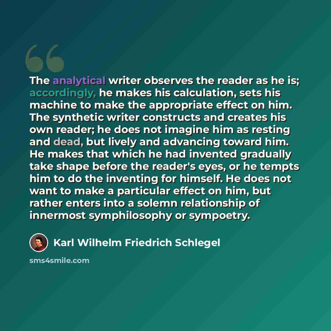 “The analytical writer observes the reader as he is; accordingly, he makes his calculation, sets his machine to make the appropriate effect on him. The synthetic writer constructs and creates his own reader; he does not imagine him as resting and dead, but lively and advancing toward him. He makes…” quote by Karl Wilhelm Friedrich Schlegel