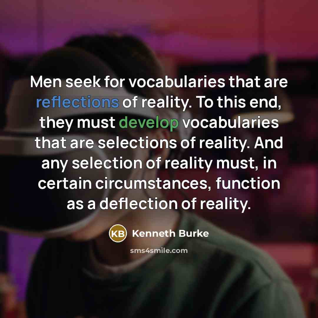 “Men seek for vocabularies that are reflections of reality. To this end, they must develop vocabularies that are selections of reality. And any selection of reality must, in certain circumstances, function as a deflection of reality.” quote by Kenneth Burke