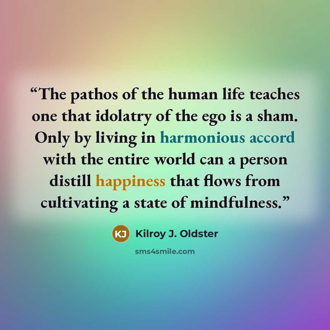 “The pathos of the human life teaches one that idolatry of the ego is a sham. Only by living in harmonious accord with the entire world can a person distill happiness that flows from cultivating a state of mindfulness.” quote by Kilroy J. Oldster