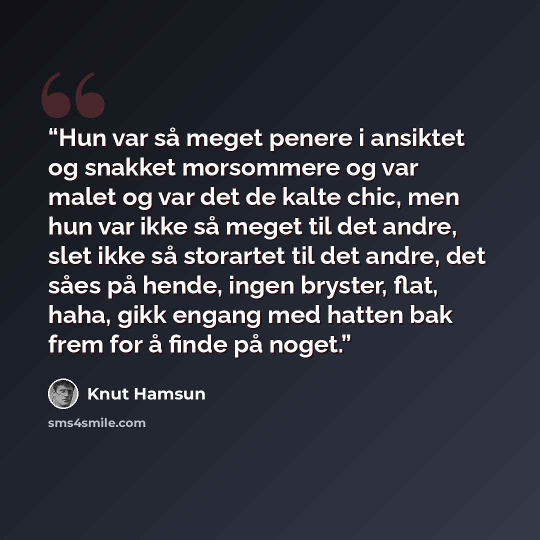 “Hun var så meget penere i ansiktet og snakket morsommere og var malet og var det de kalte chic, men hun var ikke så meget til det andre, slet ikke så storartet til det andre, det såes på hende, ingen bryster, flat, haha, gikk engang med hatten bak frem for å finde på noget.” quote by Knut Hamsun