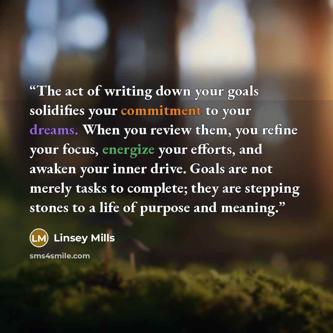 “The act of writing down your goals solidifies your commitment to your dreams. When you review them, you refine your focus, energize your efforts, and awaken your inner drive. Goals are not merely tasks to complete; they are stepping stones to a life of purpose and meaning.” quote by Linsey Mills