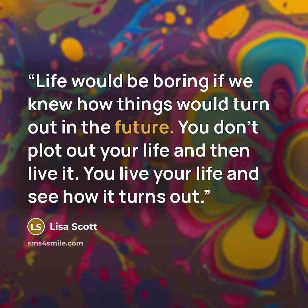 “Life would be boring if we knew how things would turn out in the future. You don’t plot out your life and then live it. You live your life and see how it turns out.” quote by Lisa Scott
