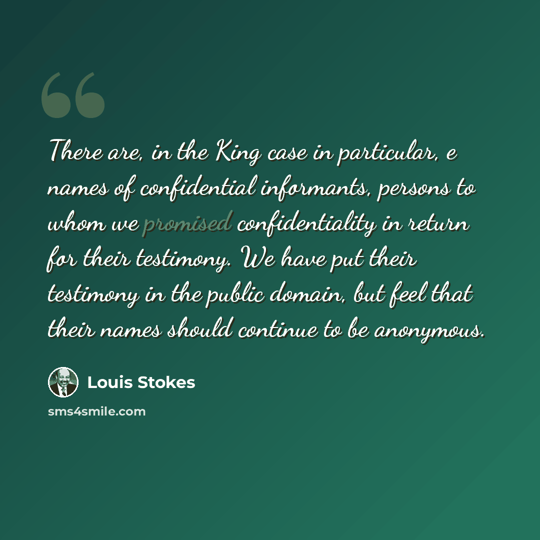 “There are, in the King case in particular, e names of confidential informants, persons to whom we promised confidentiality in return for their testimony. We have put their testimony in the public domain, but feel that their names should continue to be anonymous.” quote by Louis Stokes