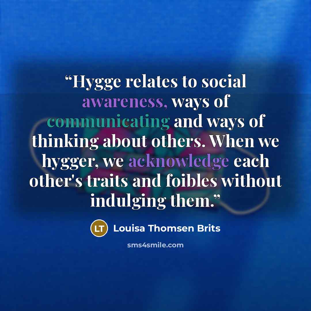 “Hygge relates to social awareness, ways of communicating and ways of thinking about others. When we hygger, we acknowledge each other's traits and foibles without indulging them.” quote by Louisa Thomsen Brits