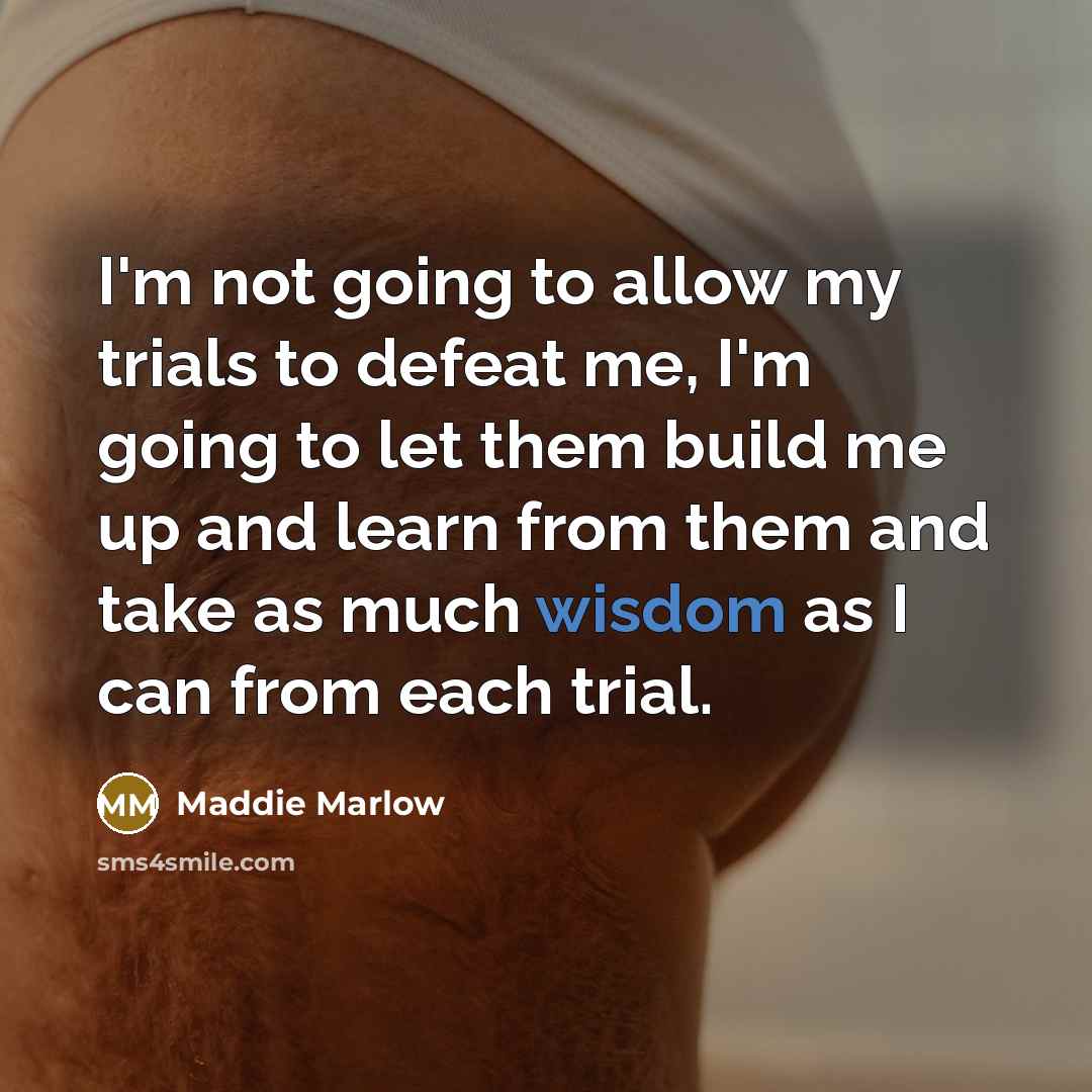 “I'm not going to allow my trials to defeat me, I'm going to let them build me up and learn from them and take as much wisdom as I can from each trial.” quote by Maddie Marlow