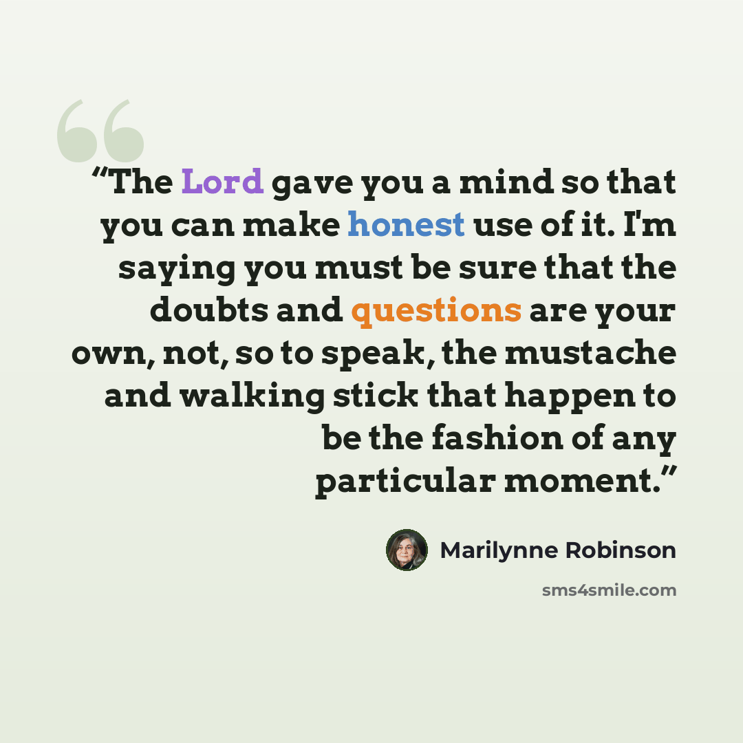 “The Lord gave you a mind so that you can make honest use of it. I'm saying you must be sure that the doubts and questions are your own, not, so to speak, the mustache and walking stick that happen to be the fashion of any particular moment.” quote by Marilynne Robinson