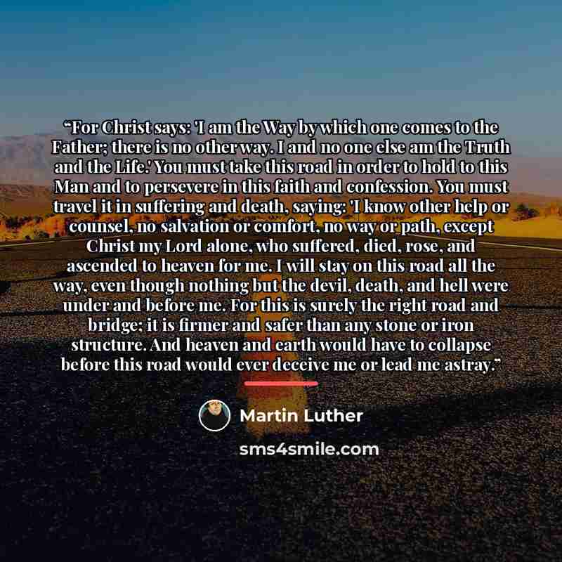 “For Christ says: 'I am the Way by which one comes to the Father; there is no other way. I and no one else am the Truth and the Life.' You must take this road in order to hold to this Man and to persevere in this faith and confession. You must travel it in suffering and death, saying: 'I know other…” quote by Martin Luther