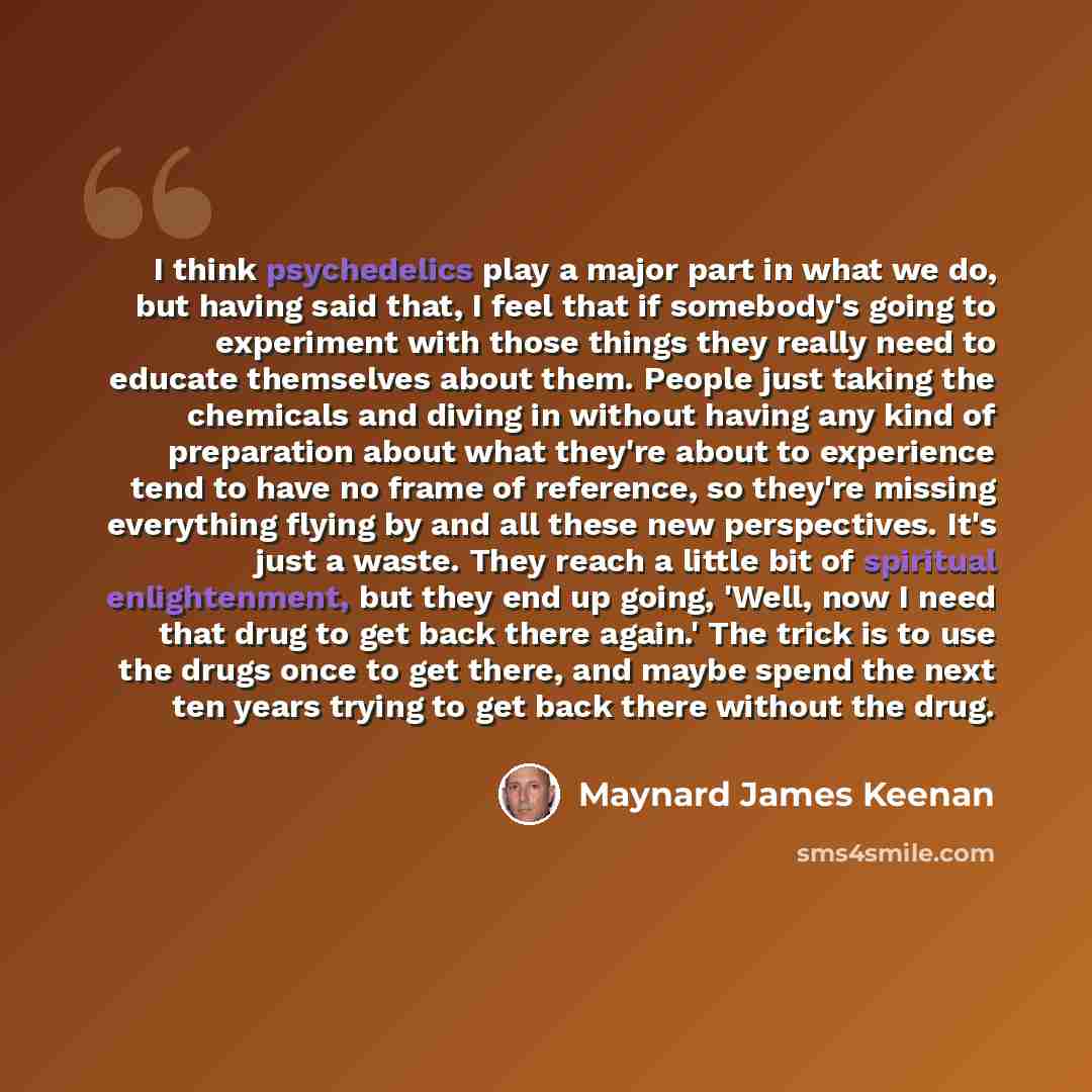 “I think psychedelics play a major part in what we do, but having said that, I feel that if somebody's going to experiment with those things they really need to educate themselves about them. People just taking the chemicals and diving in without having any kind of preparation about what they're…” quote by Maynard James Keenan