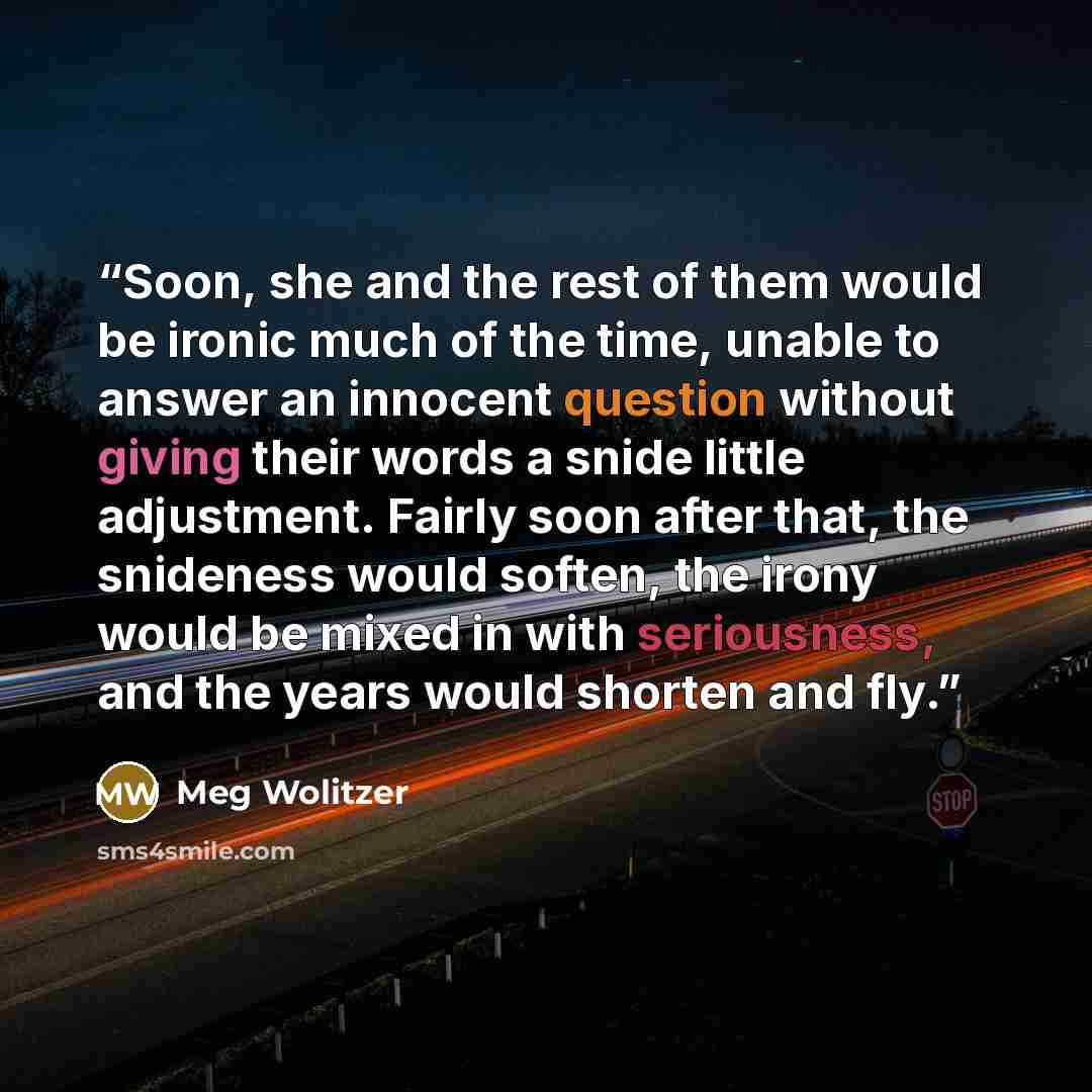 “Soon, she and the rest of them would be ironic much of the time, unable to answer an innocent question without giving their words a snide little adjustment. Fairly soon after that, the snideness would soften, the irony would be mixed in with seriousness, and the years would shorten and fly.” quote by Meg Wolitzer