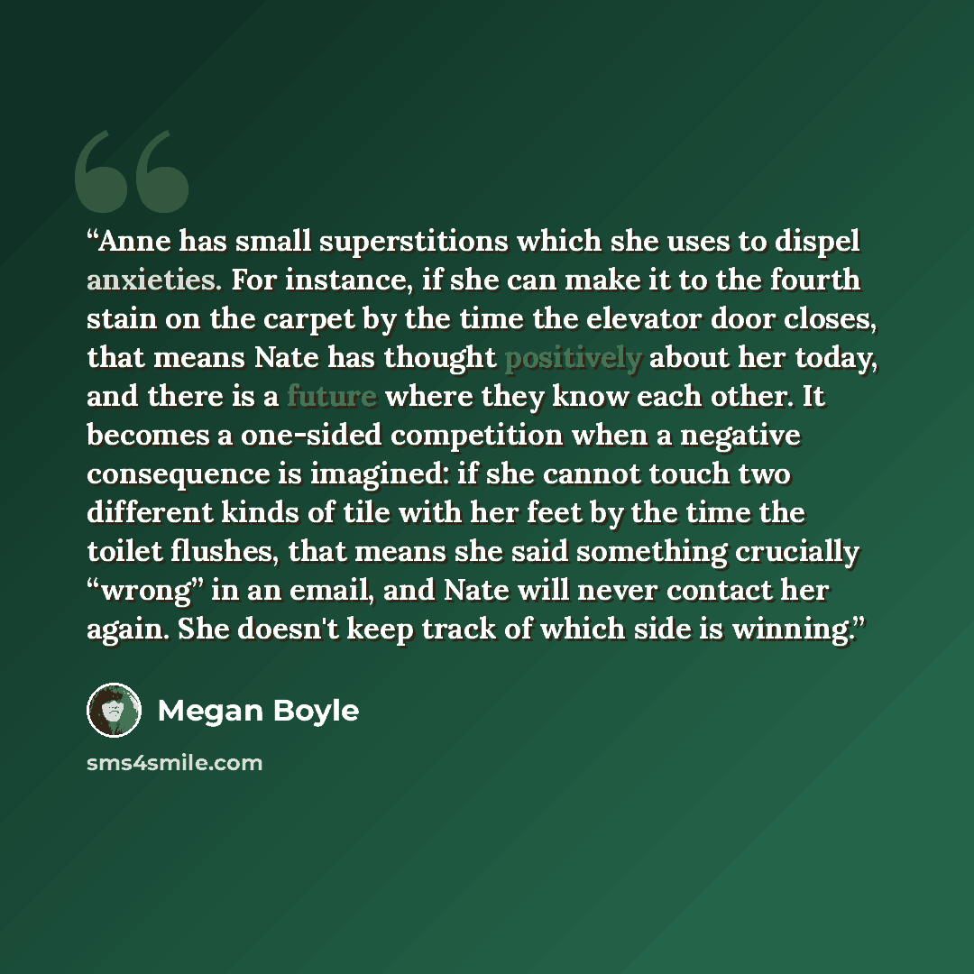 “Anne has small superstitions which she uses to dispel anxieties. For instance, if she can make it to the fourth stain on the carpet by the time the elevator door closes, that means Nate has thought positively about her today, and there is a future where they know each other. It becomes a one-sided…” quote by Megan Boyle