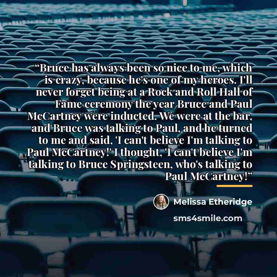 “Bruce has always been so nice to me, which is crazy, because he's one of my heroes. I'll never forget being at a Rock and Roll Hall of Fame ceremony the year Bruce and Paul McCartney were inducted. We were at the bar, and Bruce was talking to Paul, and he turned to me and said, 'I can't believe…” quote by Melissa Etheridge