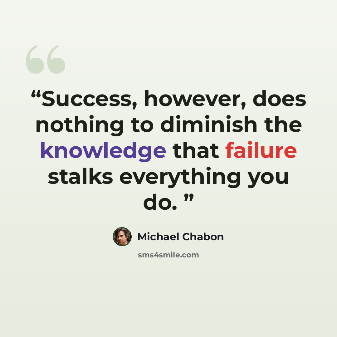 “Success, however, does nothing to diminish the knowledge that failure stalks everything you do.” quote by Michael Chabon