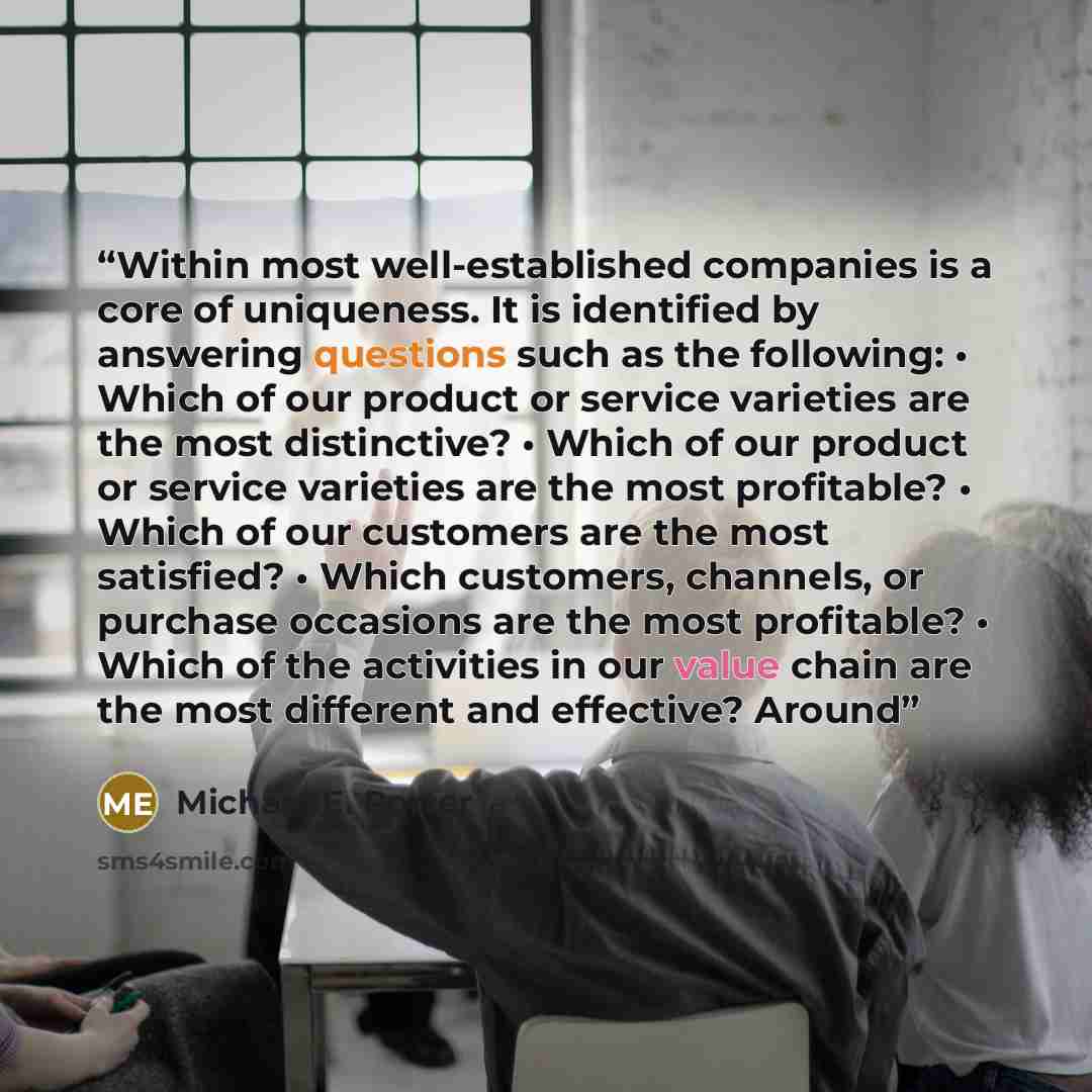 “Within most well-established companies is a core of uniqueness. It is identified by answering questions such as the following: • Which of our product or service varieties are the most distinctive? • Which of our product or service varieties are the most profitable? • Which of our customers are the…” quote by Michael E. Porter