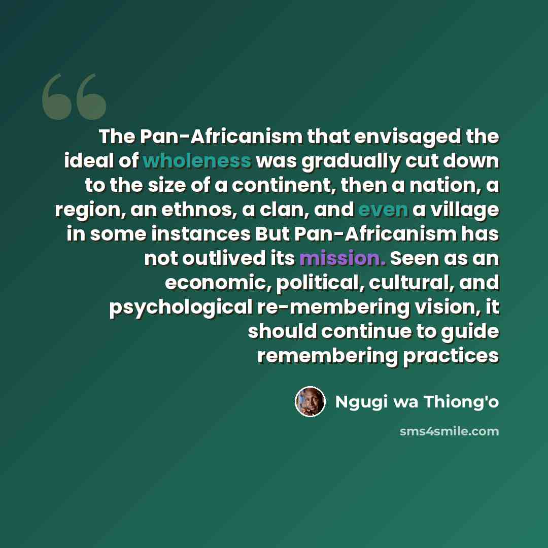 “The Pan-Africanism that envisaged the ideal of wholeness was gradually cut down to the size of a continent, then a nation, a region, an ethnos, a clan, and even a village in some instances But Pan-Africanism has not outlived its mission. Seen as an economic, political, cultural, and psychological…” quote by Ngugi wa Thiong'o