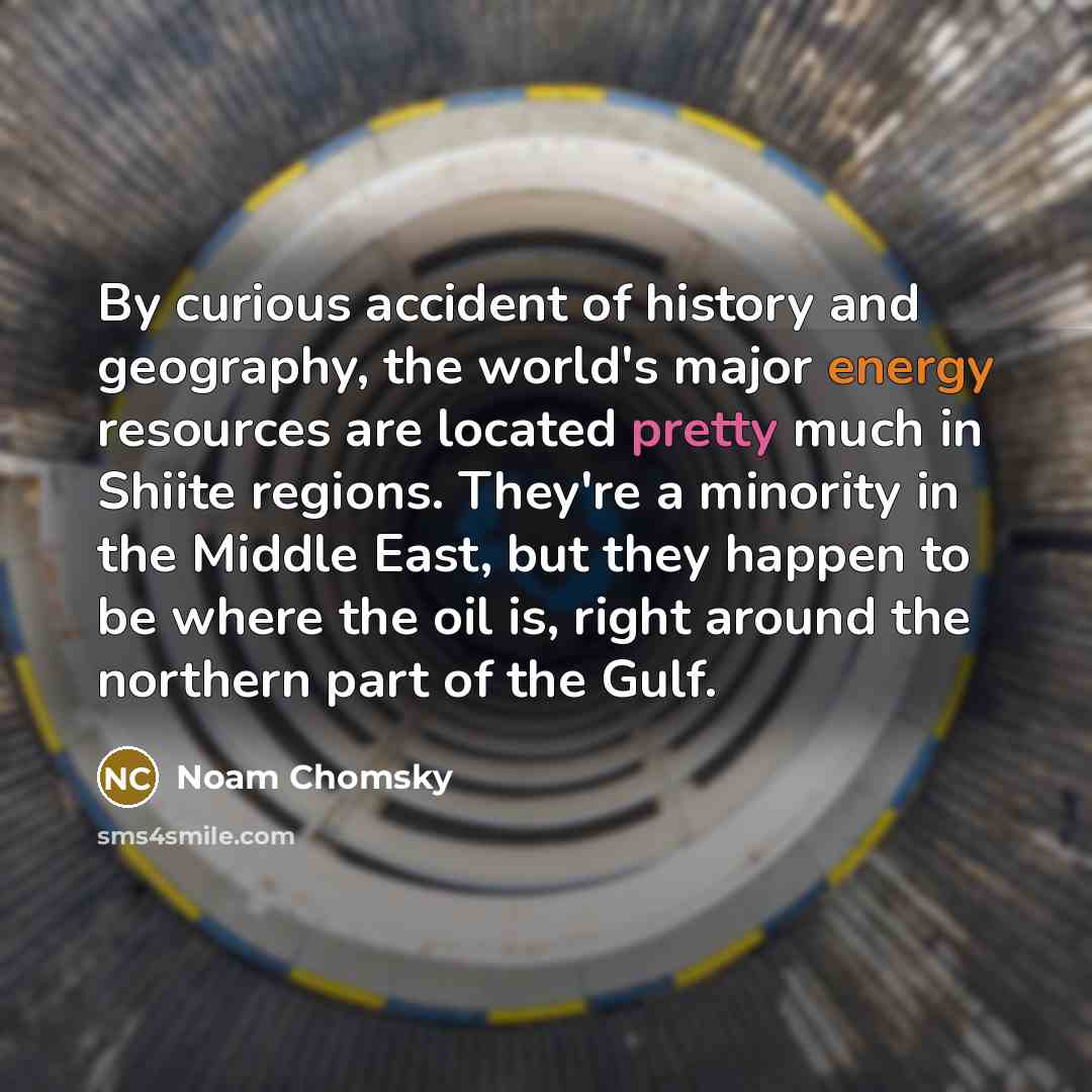 “By curious accident of history and geography, the world's major energy resources are located pretty much in Shiite regions. They're a minority in the Middle East, but they happen to be where the oil is, right around the northern part of the Gulf.” quote by Noam Chomsky