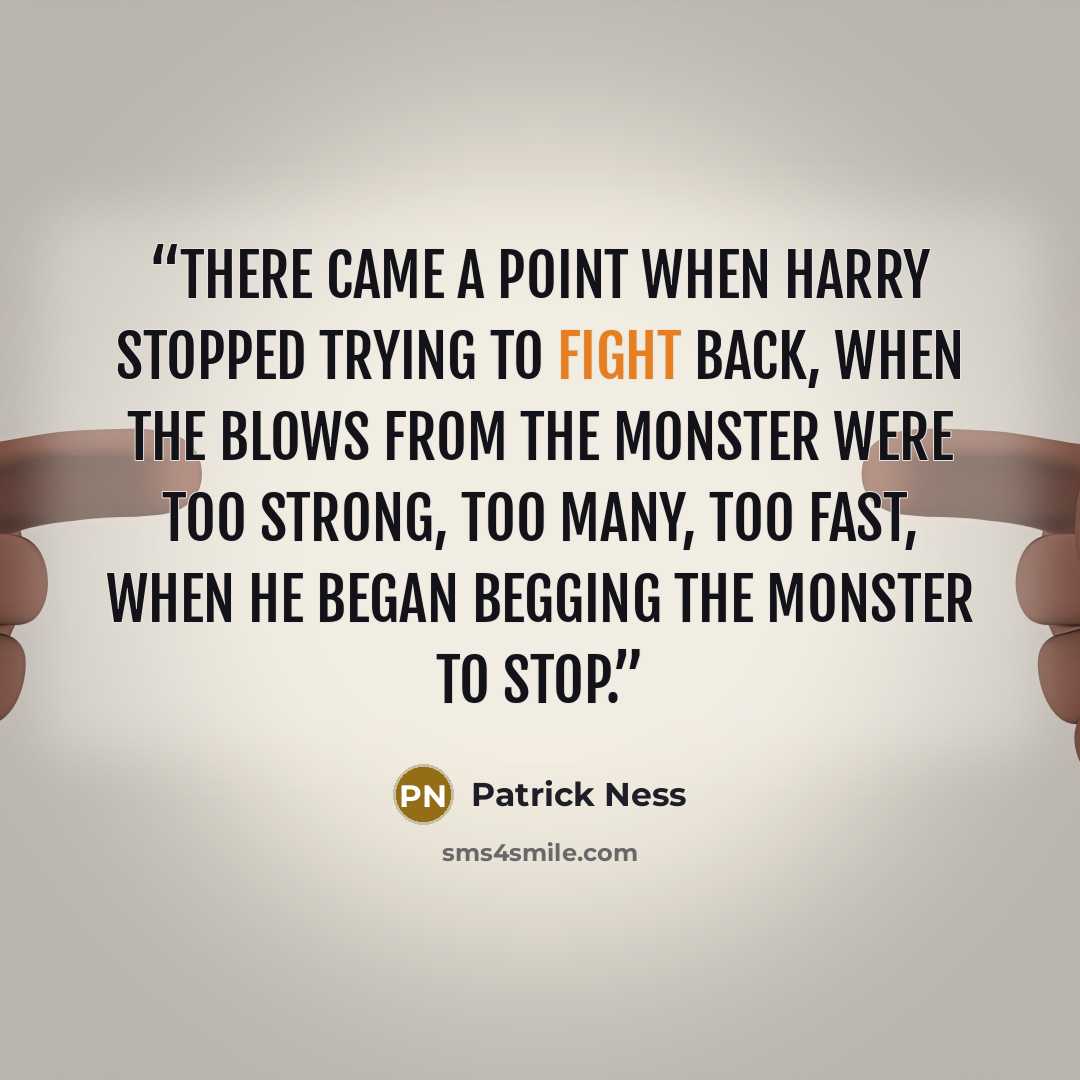 “There came a point when Harry stopped trying to fight back, when the blows from the monster were too strong, too many, too fast, when he began begging the monster to stop.” quote by Patrick Ness
