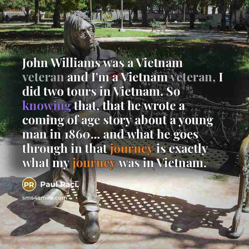 “John Williams was a Vietnam veteran and I'm a Vietnam veteran, I did two tours in Vietnam. So knowing that, that he wrote a coming of age story about a young man in 1860... and what he goes through in that journey is exactly what my journey was in Vietnam.” quote by Paul Raci