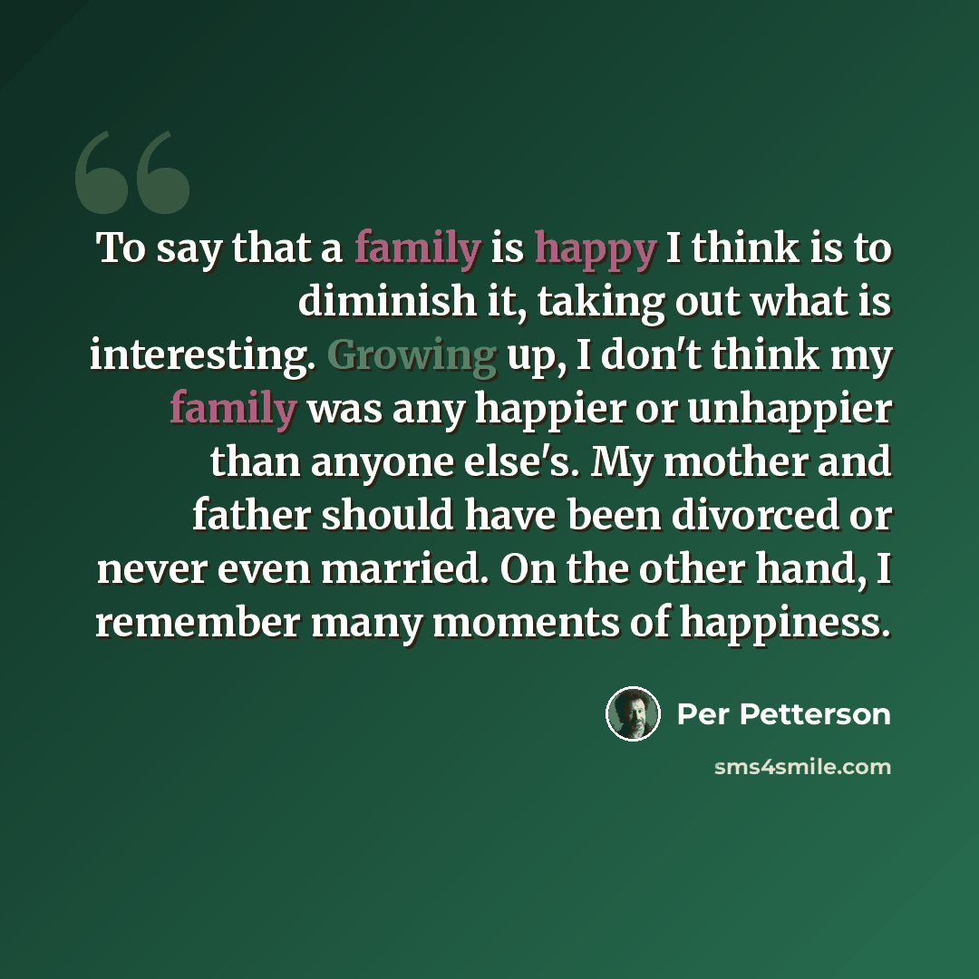 “To say that a family is happy I think is to diminish it, taking out what is interesting. Growing up, I don't think my family was any happier or unhappier than anyone else's. My mother and father should have been divorced or never even married. On the other hand, I remember many moments of happiness.” quote by Per Petterson