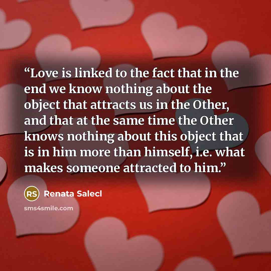 “Love is linked to the fact that in the end we know nothing about the object that attracts us in the Other, and that at the same time the Other knows nothing about this object that is in him more than himself, i.e. what makes someone attracted to him.” quote by Renata Salecl