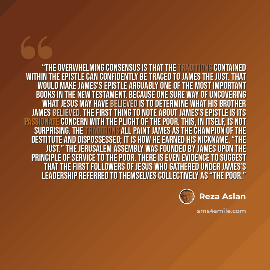 “The overwhelming consensus is that the traditions contained within the epistle can confidently be traced to James the Just. That would make James’s epistle arguably one of the most important books in the New Testament. Because one sure way of uncovering what Jesus may have believed is to determine…” quote by Reza Aslan
