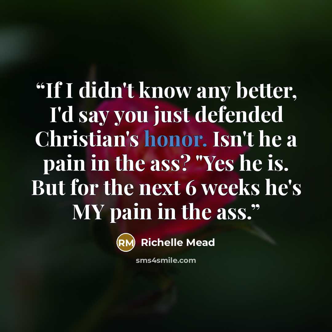“If I didn't know any better, I'd say you just defended Christian's honor. Isn't he a pain in the ass? "Yes he is. But for the next 6 weeks he's MY pain in the ass.” quote by Richelle Mead